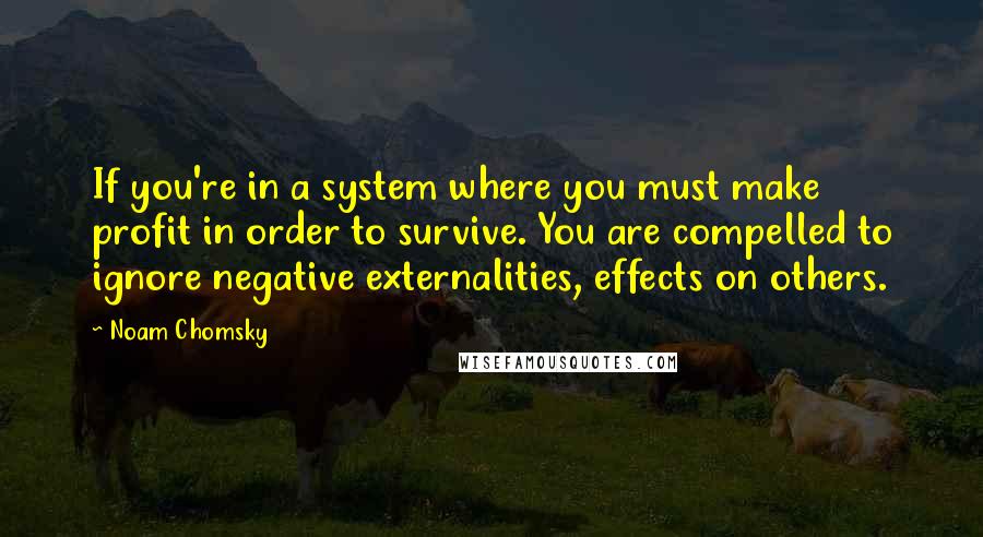 Noam Chomsky quotes: If you're in a system where you must make profit in order to survive. You are compelled to ignore negative externalities, effects on others.