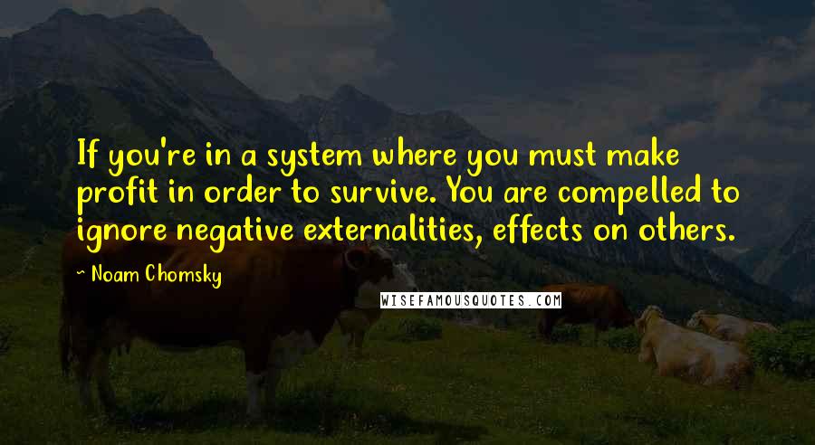 Noam Chomsky quotes: If you're in a system where you must make profit in order to survive. You are compelled to ignore negative externalities, effects on others. Noam Chomsky quotes: If you're in a system where you must make profit in order to survive. You are compelled to ignore negative externalities, effects on others.