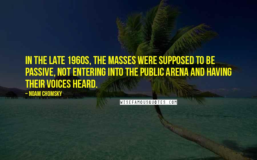 Noam Chomsky quotes: In the late 1960s, the masses were supposed to be passive, not entering into the public arena and having their voices heard.