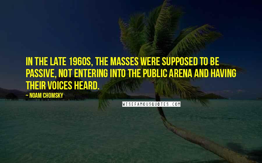 Noam Chomsky quotes: In the late 1960s, the masses were supposed to be passive, not entering into the public arena and having their voices heard. Noam Chomsky quotes: In the late 1960s, the masses were supposed to be passive, not entering into the public arena and having their voices heard.