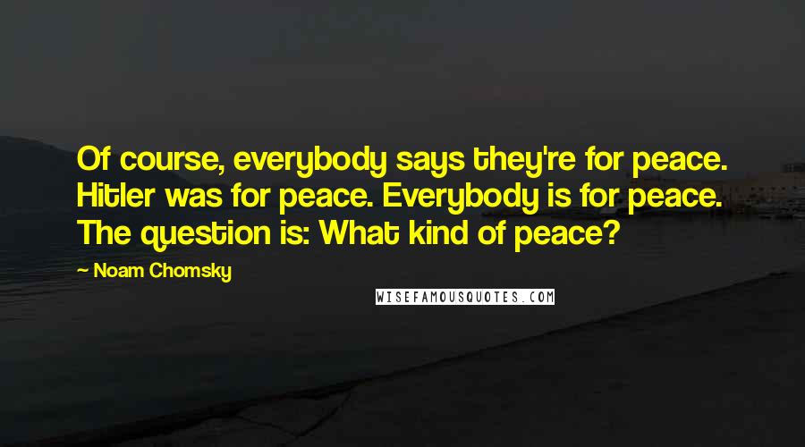 Noam Chomsky quotes: Of course, everybody says they're for peace. Hitler was for peace. Everybody is for peace. The question is: What kind of peace?