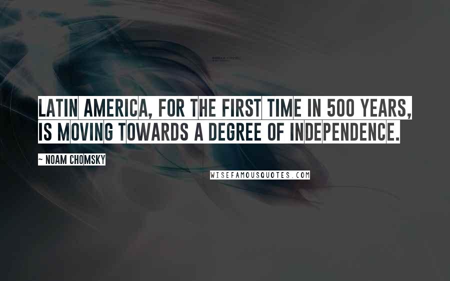 Noam Chomsky quotes: Latin America, for the first time in 500 years, is moving towards a degree of independence.