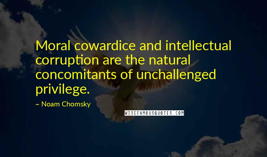 Noam Chomsky quotes: Moral cowardice and intellectual corruption are the natural concomitants of unchallenged privilege. Noam Chomsky quotes: Moral cowardice and intellectual corruption are the natural concomitants of unchallenged privilege.