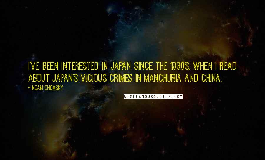 Noam Chomsky quotes: I've been interested in Japan since the 1930s, when I read about Japan's vicious crimes in Manchuria and China. Noam Chomsky quotes: I've been interested in Japan since the 1930s, when I read about Japan's vicious crimes in Manchuria and China.