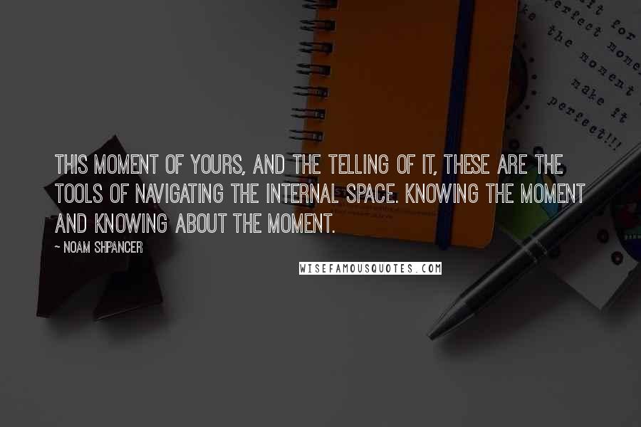 Noam Shpancer quotes: This moment of yours, and the telling of it, these are the tools of navigating the internal space. Knowing the moment and knowing about the moment.