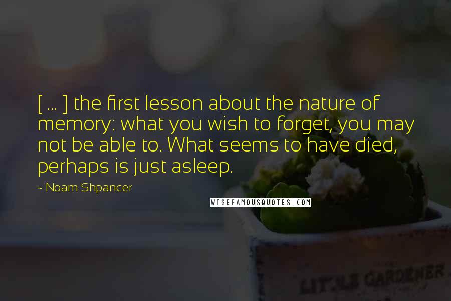 Noam Shpancer quotes: [ ... ] the first lesson about the nature of memory: what you wish to forget, you may not be able to. What seems to have died, perhaps is just