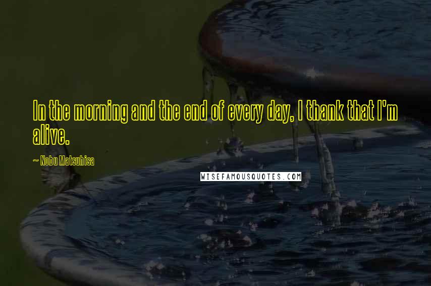 Nobu Matsuhisa quotes: In the morning and the end of every day, I thank that I'm alive.