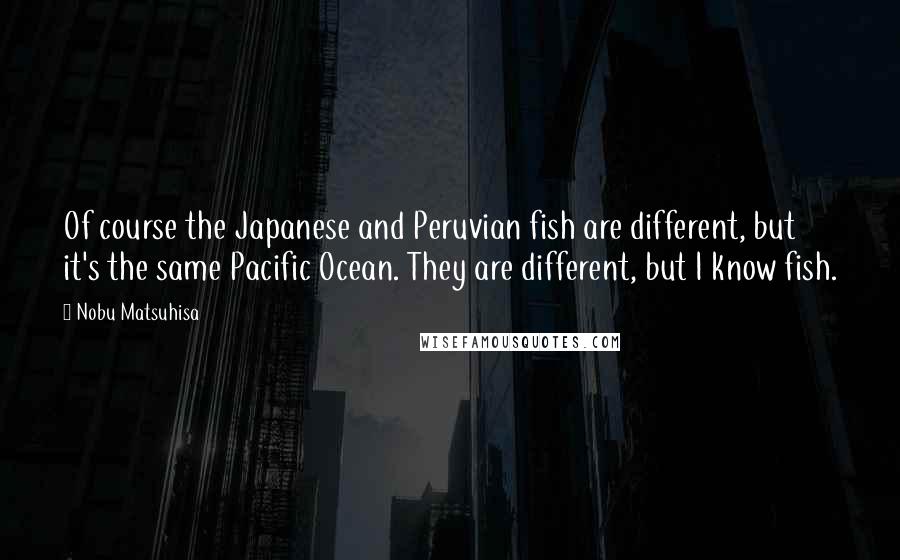 Nobu Matsuhisa quotes: Of course the Japanese and Peruvian fish are different, but it's the same Pacific Ocean. They are different, but I know fish.