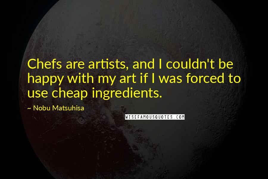 Nobu Matsuhisa quotes: Chefs are artists, and I couldn't be happy with my art if I was forced to use cheap ingredients.