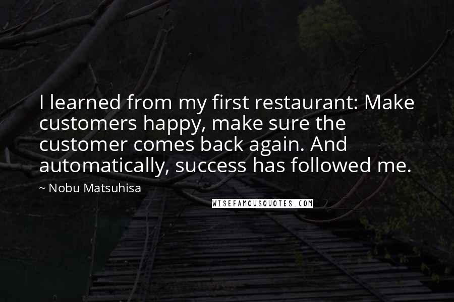 Nobu Matsuhisa quotes: I learned from my first restaurant: Make customers happy, make sure the customer comes back again. And automatically, success has followed me.