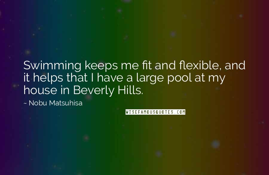 Nobu Matsuhisa quotes: Swimming keeps me fit and flexible, and it helps that I have a large pool at my house in Beverly Hills.