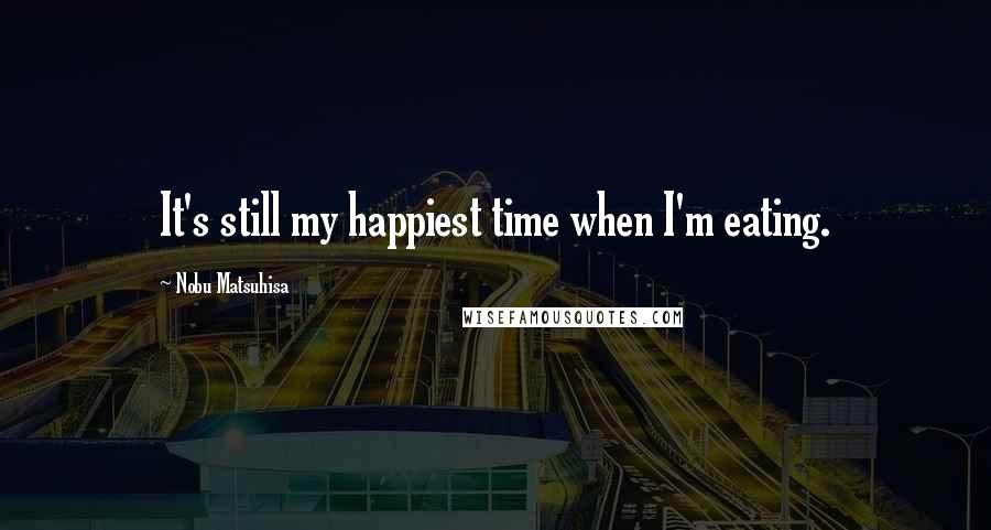 Nobu Matsuhisa quotes: It's still my happiest time when I'm eating.