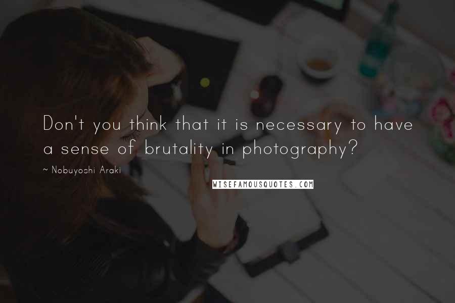 Nobuyoshi Araki quotes: Don't you think that it is necessary to have a sense of brutality in photography?