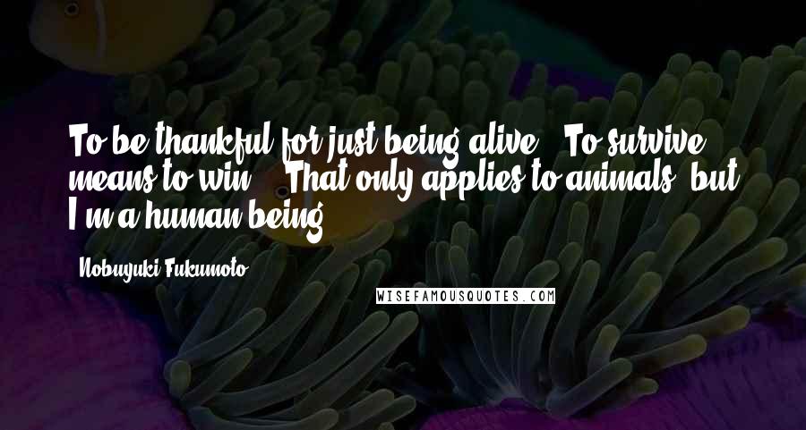 Nobuyuki Fukumoto quotes: To be thankful for just being alive...To survive means to win... That only applies to animals, but I'm a human being!