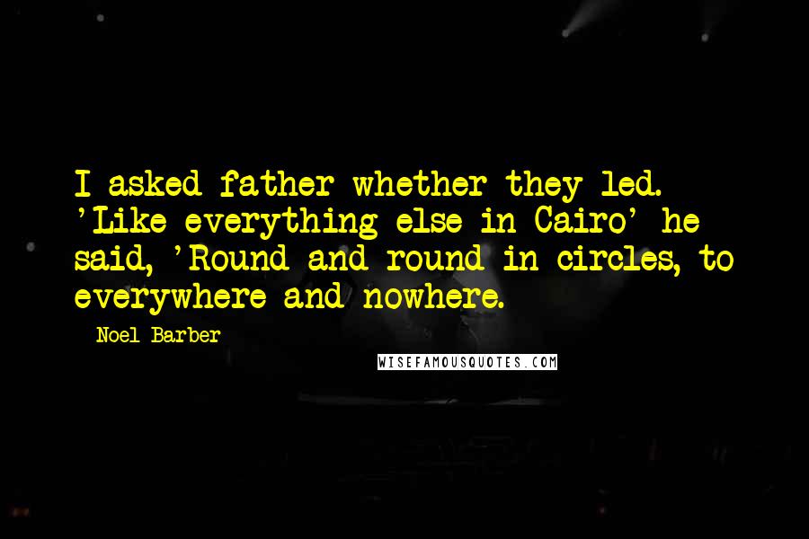 Noel Barber quotes: I asked father whether they led. 'Like everything else in Cairo' he said, 'Round and round in circles, to everywhere and nowhere. Noel Barber quotes: I asked father whether they led. 'Like everything else in Cairo' he said, 'Round and round in circles, to everywhere and nowhere.