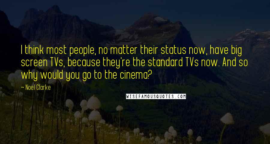 Noel Clarke quotes: I think most people, no matter their status now, have big screen TVs, because they're the standard TVs now. And so why would you go to the cinema?
