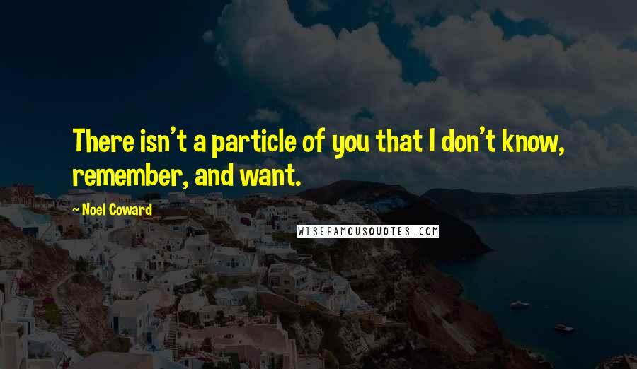 Noel Coward quotes: There isn't a particle of you that I don't know, remember, and want.