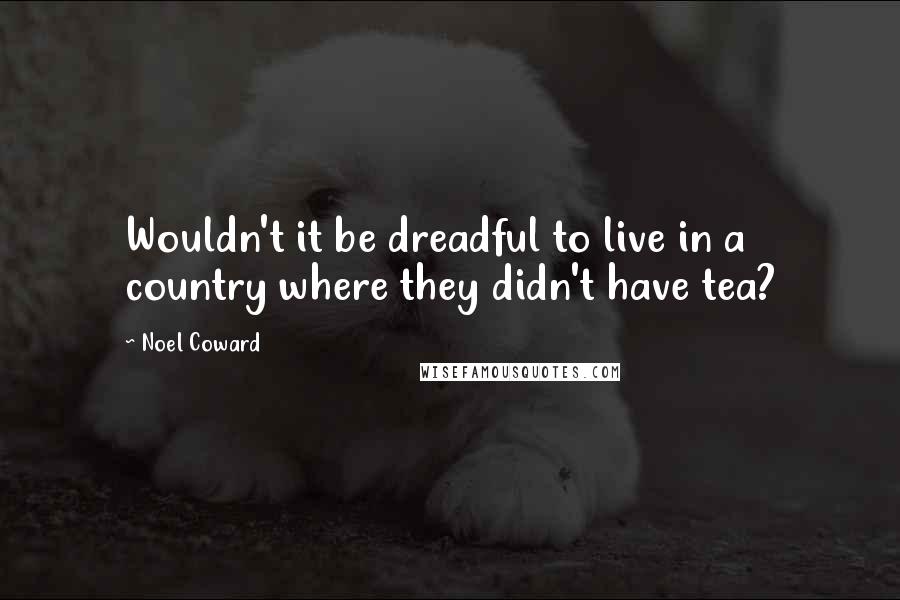 Noel Coward quotes: Wouldn't it be dreadful to live in a country where they didn't have tea?