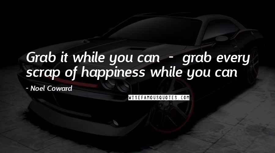 Noel Coward quotes: Grab it while you can - grab every scrap of happiness while you can