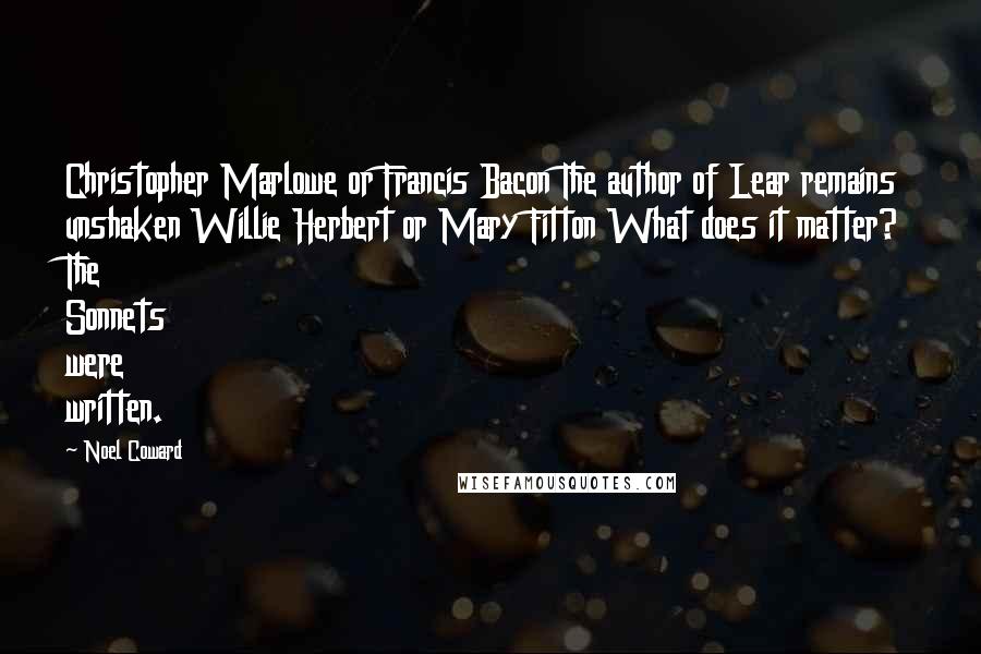 Noel Coward quotes: Christopher Marlowe or Francis Bacon The author of Lear remains unshaken Willie Herbert or Mary Fitton What does it matter? The Sonnets were written.