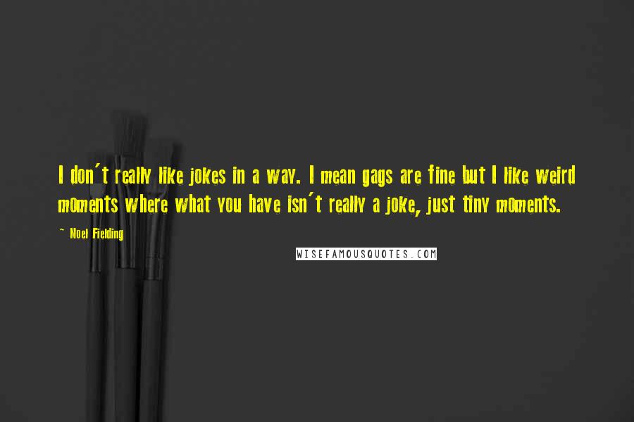 Noel Fielding quotes: I don't really like jokes in a way. I mean gags are fine but I like weird moments where what you have isn't really a joke, just tiny moments.