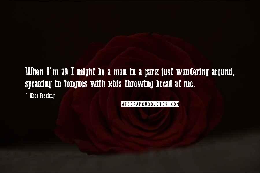 Noel Fielding quotes: When I'm 70 I might be a man in a park just wandering around, speaking in tongues with kids throwing bread at me.