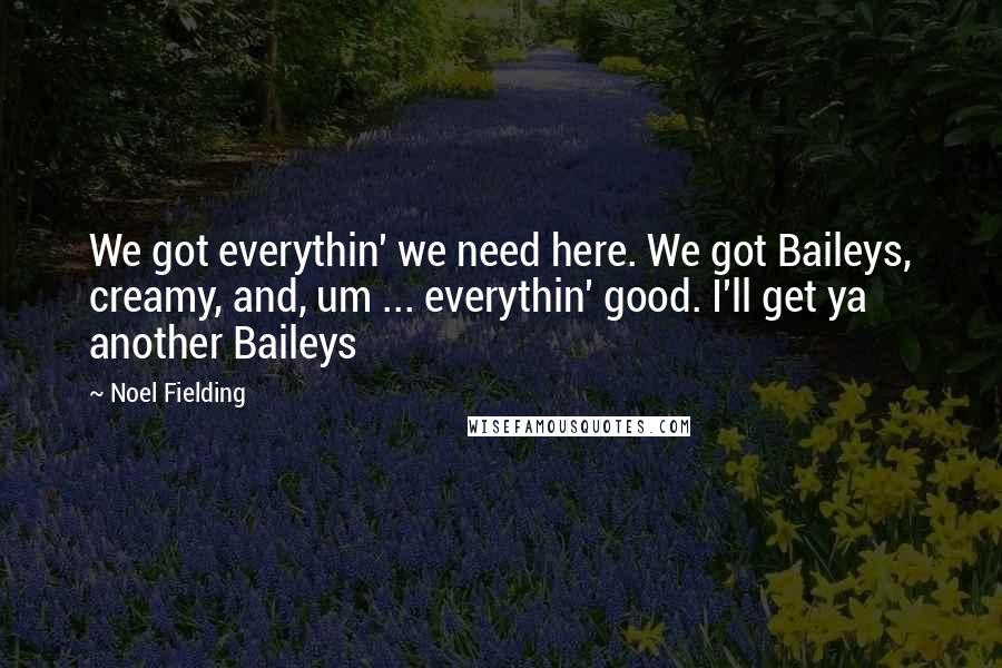 Noel Fielding quotes: We got everythin' we need here. We got Baileys, creamy, and, um ... everythin' good. I'll get ya another Baileys