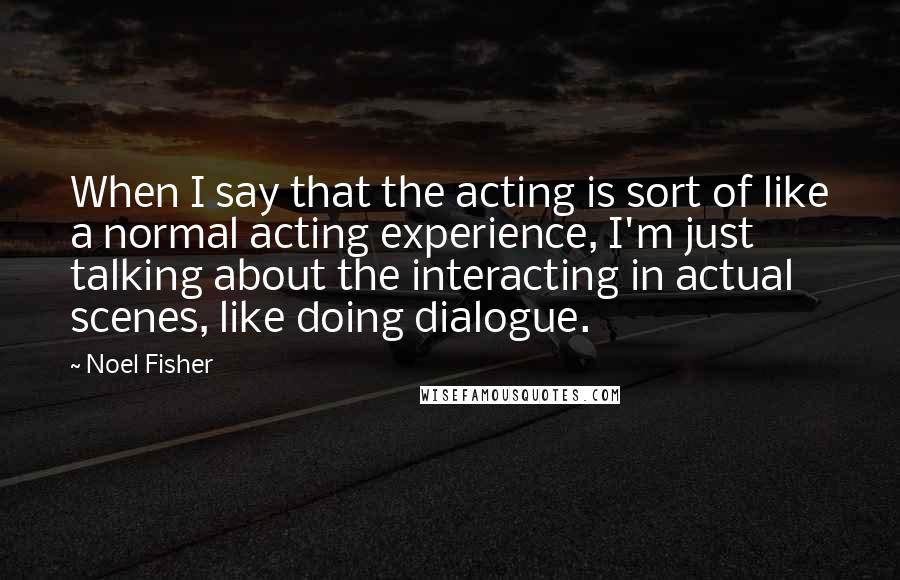 Noel Fisher quotes: When I say that the acting is sort of like a normal acting experience, I'm just talking about the interacting in actual scenes, like doing dialogue. Noel Fisher quotes: When I say that the acting is sort of like a normal acting experience, I'm just talking about the interacting in actual scenes, like doing dialogue.