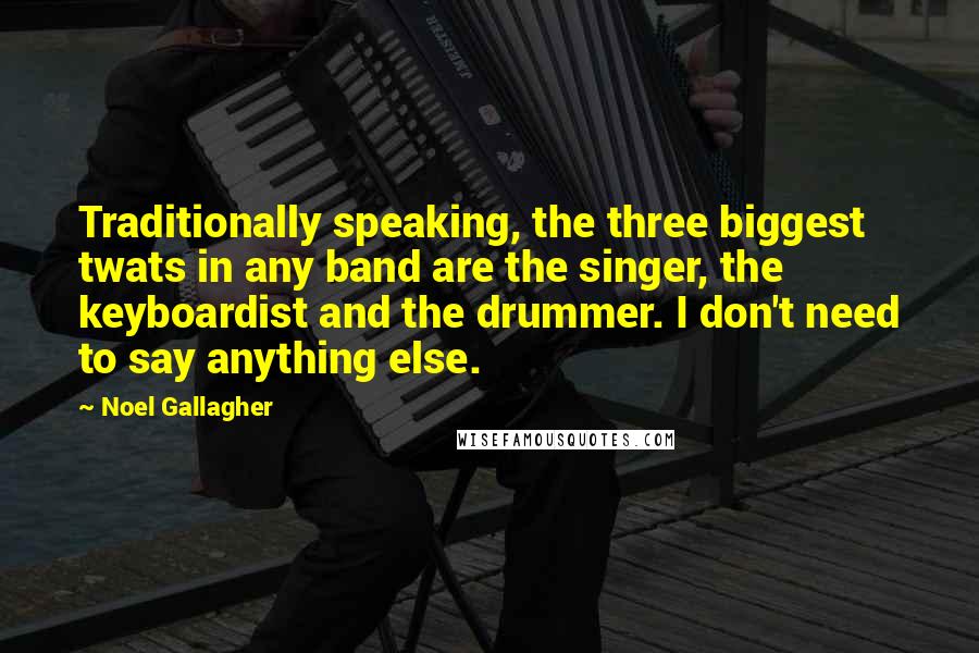 Noel Gallagher quotes: Traditionally speaking, the three biggest twats in any band are the singer, the keyboardist and the drummer. I don't need to say anything else. Noel Gallagher quotes: Traditionally speaking, the three biggest twats in any band are the singer, the keyboardist and the drummer. I don't need to say anything else.