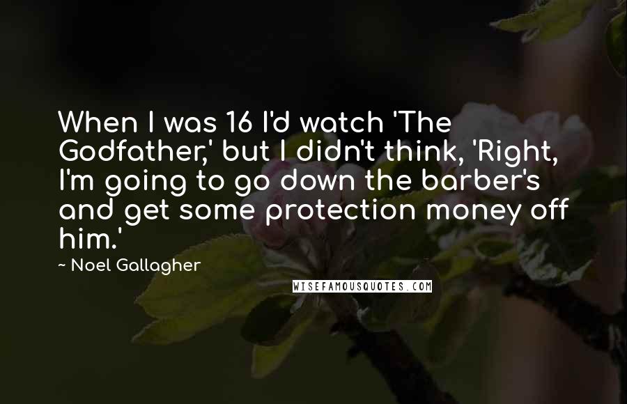 Noel Gallagher quotes: When I was 16 I'd watch 'The Godfather,' but I didn't think, 'Right, I'm going to go down the barber's and get some protection money off him.' Noel Gallagher quotes: When I was 16 I'd watch 'The Godfather,' but I didn't think, 'Right, I'm going to go down the barber's and get some protection money off him.'