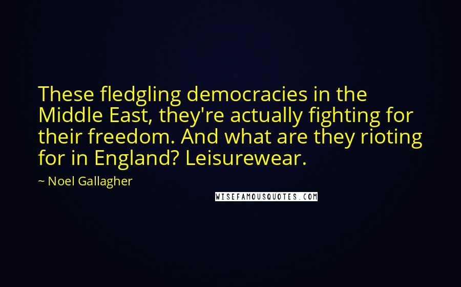 Noel Gallagher quotes: These fledgling democracies in the Middle East, they're actually fighting for their freedom. And what are they rioting for in England? Leisurewear. Noel Gallagher quotes: These fledgling democracies in the Middle East, they're actually fighting for their freedom. And what are they rioting for in England? Leisurewear.