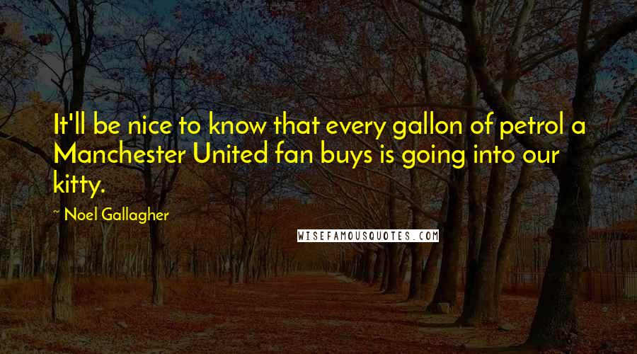 Noel Gallagher quotes: It'll be nice to know that every gallon of petrol a Manchester United fan buys is going into our kitty. Noel Gallagher quotes: It'll be nice to know that every gallon of petrol a Manchester United fan buys is going into our kitty.