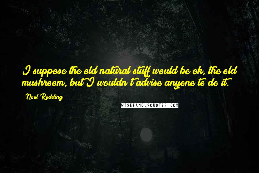 Noel Redding quotes: I suppose the old natural stuff would be ok, the old mushroom, but I wouldn't advise anyone to do it.