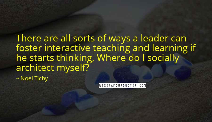 Noel Tichy quotes: There are all sorts of ways a leader can foster interactive teaching and learning if he starts thinking, Where do I socially architect myself?