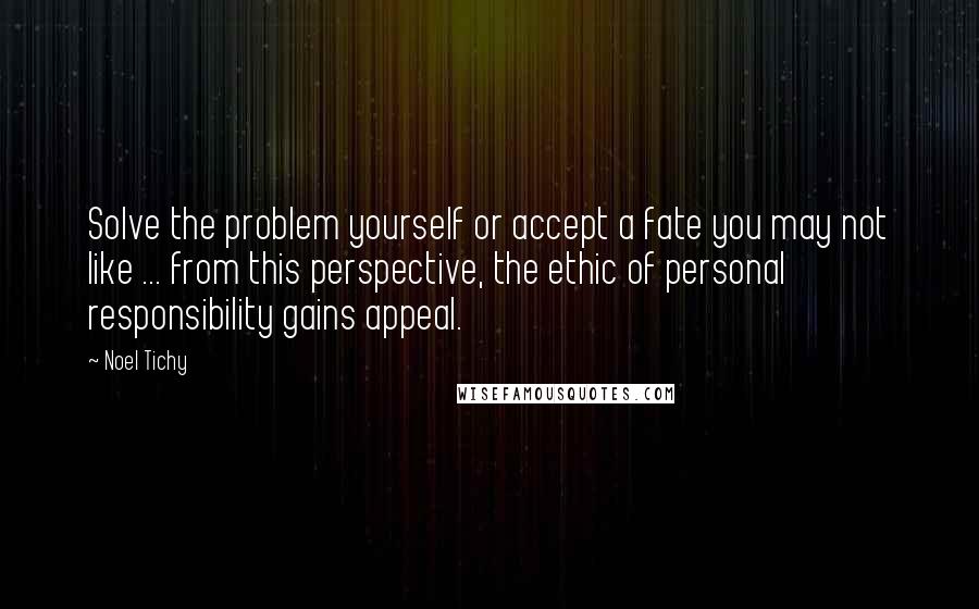 Noel Tichy quotes: Solve the problem yourself or accept a fate you may not like ... from this perspective, the ethic of personal responsibility gains appeal.