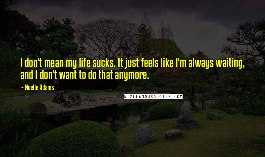 Noelle Adams quotes: I don't mean my life sucks. It just feels like I'm always waiting, and I don't want to do that anymore. Noelle Adams quotes: I don't mean my life sucks. It just feels like I'm always waiting, and I don't want to do that anymore.