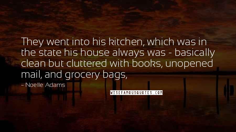 Noelle Adams quotes: They went into his kitchen, which was in the state his house always was - basically clean but cluttered with books, unopened mail, and grocery bags, Noelle Adams quotes: They went into his kitchen, which was in the state his house always was - basically clean but cluttered with books, unopened mail, and grocery bags,