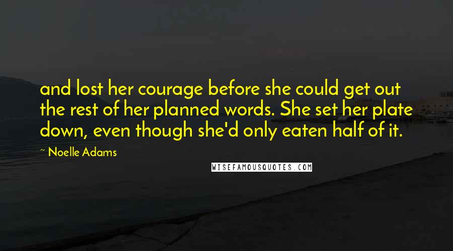 Noelle Adams quotes: and lost her courage before she could get out the rest of her planned words. She set her plate down, even though she'd only eaten half of it. Noelle Adams quotes: and lost her courage before she could get out the rest of her planned words. She set her plate down, even though she'd only eaten half of it.