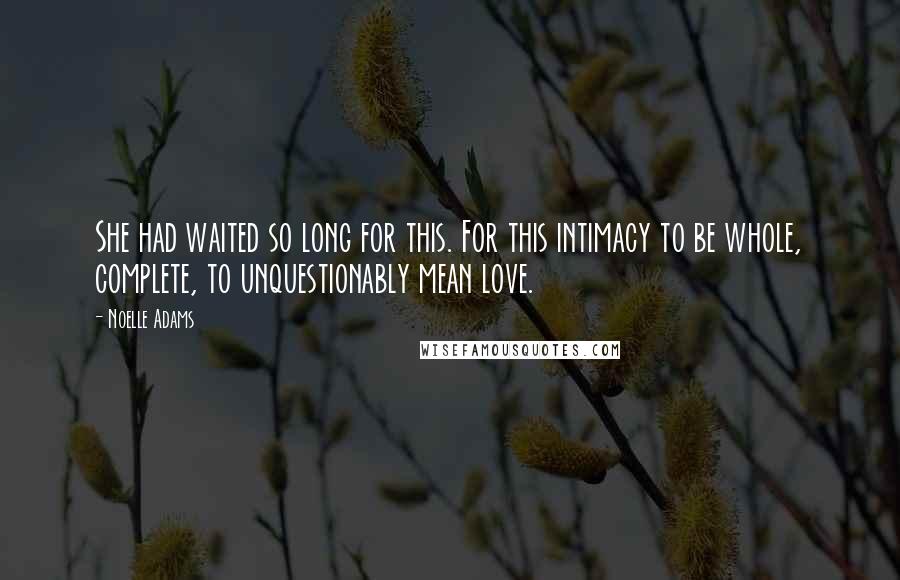 Noelle Adams quotes: She had waited so long for this. For this intimacy to be whole, complete, to unquestionably mean love. Noelle Adams quotes: She had waited so long for this. For this intimacy to be whole, complete, to unquestionably mean love.