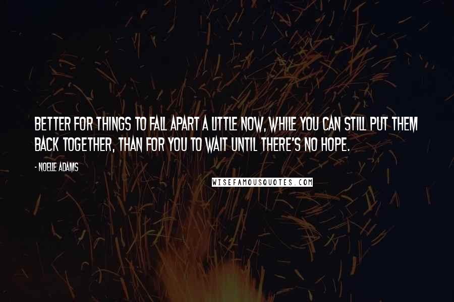 Noelle Adams quotes: Better for things to fall apart a little now, while you can still put them back together, than for you to wait until there's no hope. Noelle Adams quotes: Better for things to fall apart a little now, while you can still put them back together, than for you to wait until there's no hope.