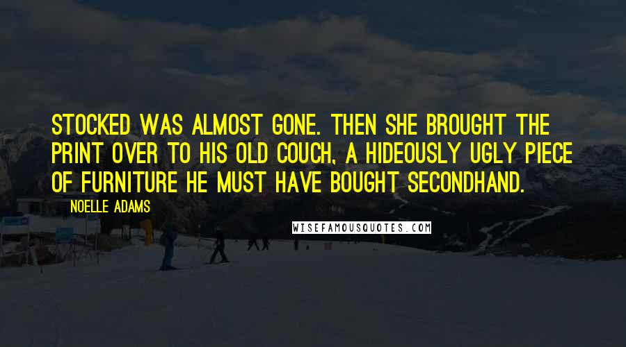 Noelle Adams quotes: stocked was almost gone. Then she brought the print over to his old couch, a hideously ugly piece of furniture he must have bought secondhand. Noelle Adams quotes: stocked was almost gone. Then she brought the print over to his old couch, a hideously ugly piece of furniture he must have bought secondhand.