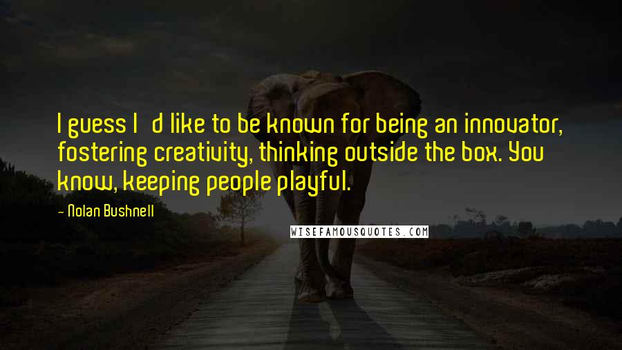 Nolan Bushnell quotes: I guess I'd like to be known for being an innovator, fostering creativity, thinking outside the box. You know, keeping people playful. Nolan Bushnell quotes: I guess I'd like to be known for being an innovator, fostering creativity, thinking outside the box. You know, keeping people playful.