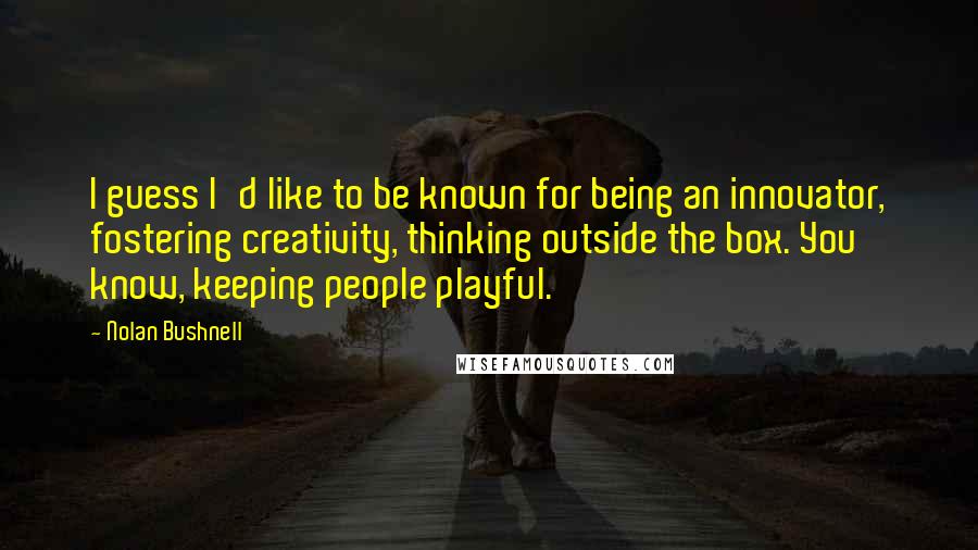 Nolan Bushnell quotes: I guess I'd like to be known for being an innovator, fostering creativity, thinking outside the box. You know, keeping people playful.