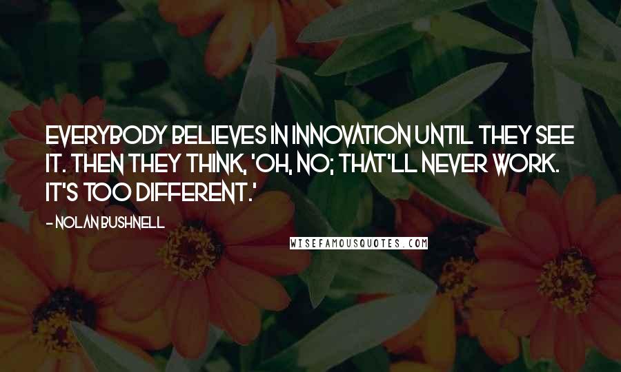 Nolan Bushnell quotes: Everybody believes in innovation until they see it. Then they think, 'Oh, no; that'll never work. It's too different.'