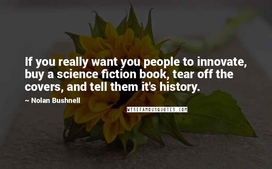 Nolan Bushnell quotes: If you really want you people to innovate, buy a science fiction book, tear off the covers, and tell them it's history. Nolan Bushnell quotes: If you really want you people to innovate, buy a science fiction book, tear off the covers, and tell them it's history.