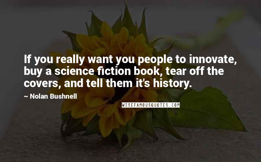 Nolan Bushnell quotes: If you really want you people to innovate, buy a science fiction book, tear off the covers, and tell them it's history.