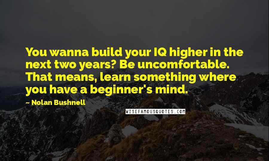 Nolan Bushnell quotes: You wanna build your IQ higher in the next two years? Be uncomfortable. That means, learn something where you have a beginner's mind.