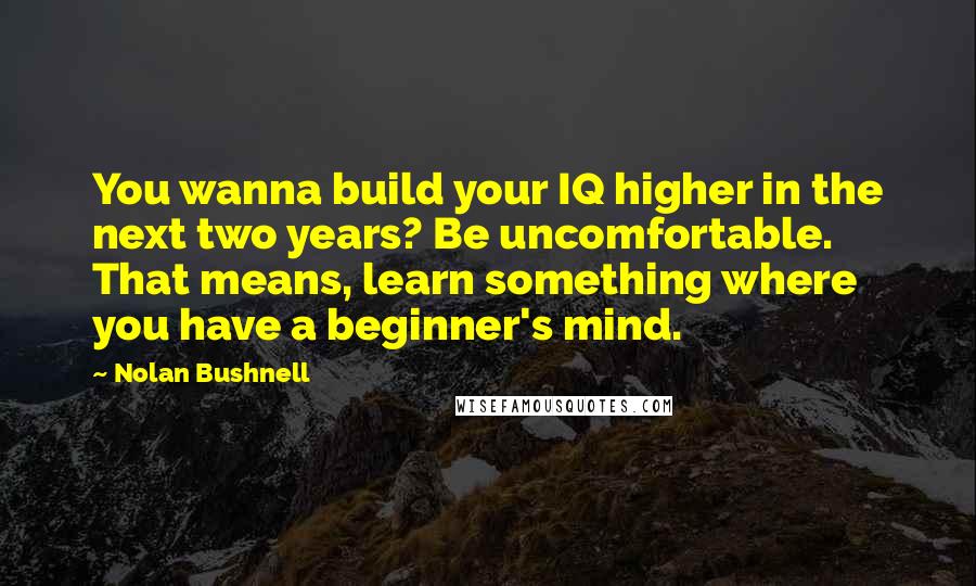 Nolan Bushnell quotes: You wanna build your IQ higher in the next two years? Be uncomfortable. That means, learn something where you have a beginner's mind. Nolan Bushnell quotes: You wanna build your IQ higher in the next two years? Be uncomfortable. That means, learn something where you have a beginner's mind.
