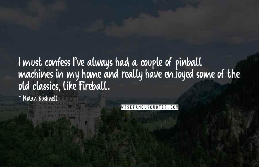Nolan Bushnell quotes: I must confess I've always had a couple of pinball machines in my home and really have enjoyed some of the old classics, like Fireball. Nolan Bushnell quotes: I must confess I've always had a couple of pinball machines in my home and really have enjoyed some of the old classics, like Fireball.