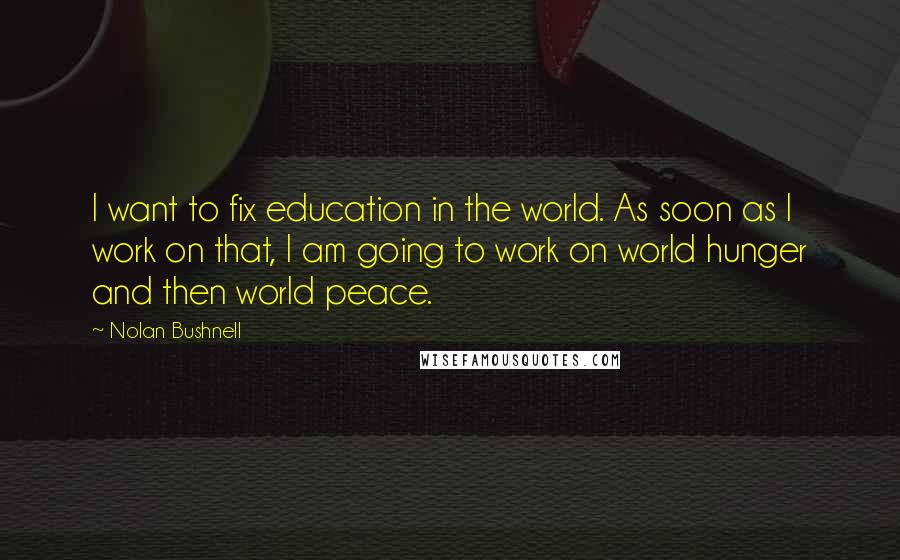 Nolan Bushnell quotes: I want to fix education in the world. As soon as I work on that, I am going to work on world hunger and then world peace. Nolan Bushnell quotes: I want to fix education in the world. As soon as I work on that, I am going to work on world hunger and then world peace.